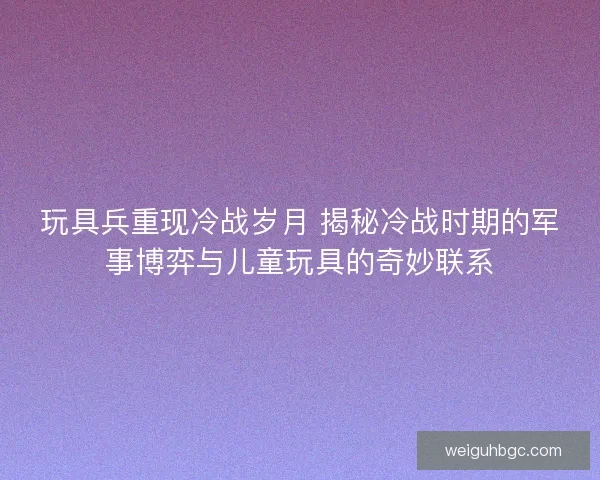 玩具兵重现冷战岁月 揭秘冷战时期的军事博弈与儿童玩具的奇妙联系