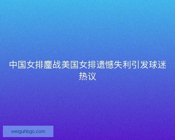 中国女排鏖战美国女排遗憾失利引发球迷热议