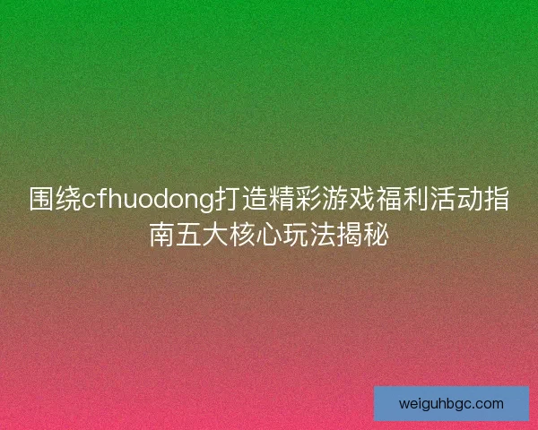 围绕cfhuodong打造精彩游戏福利活动指南五大核心玩法揭秘