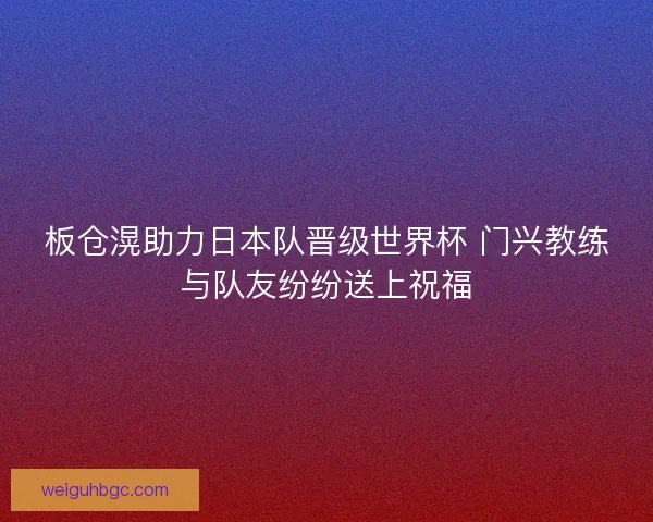 板仓滉助力日本队晋级世界杯 门兴教练与队友纷纷送上祝福