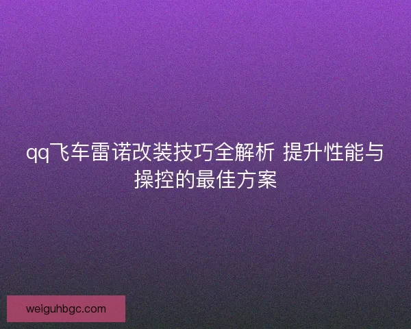 qq飞车雷诺改装技巧全解析 提升性能与操控的最佳方案