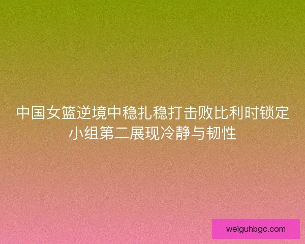 中国女篮逆境中稳扎稳打击败比利时锁定小组第二展现冷静与韧性