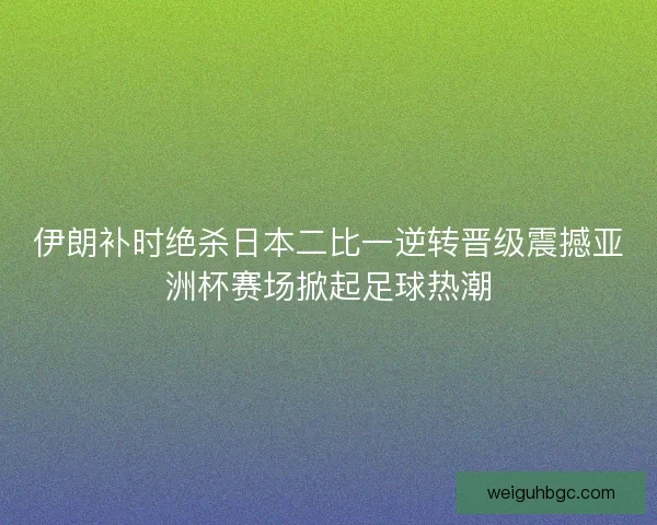 伊朗补时绝杀日本二比一逆转晋级震撼亚洲杯赛场掀起足球热潮
