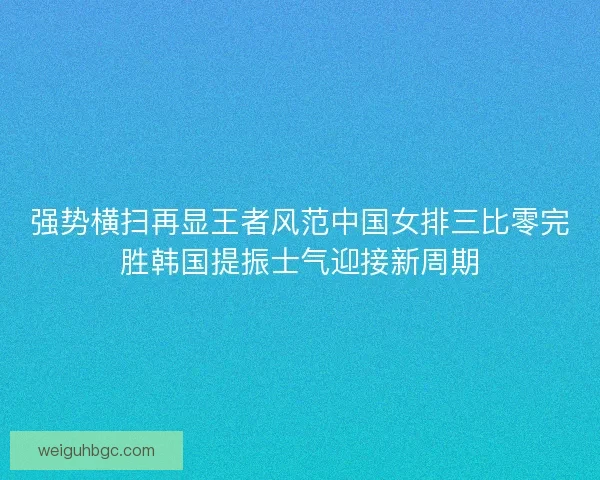 强势横扫再显王者风范中国女排三比零完胜韩国提振士气迎接新周期