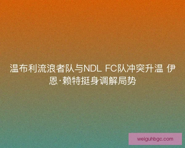 温布利流浪者队与NDL FC队冲突升温 伊恩·赖特挺身调解局势