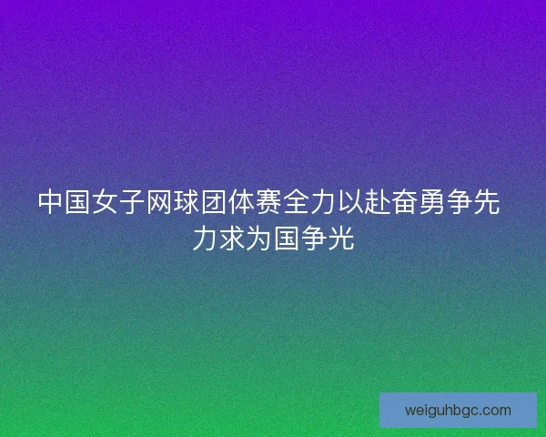 中国女子网球团体赛全力以赴奋勇争先 力求为国争光