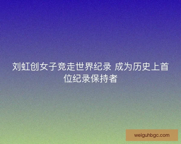 刘虹创女子竞走世界纪录 成为历史上首位纪录保持者