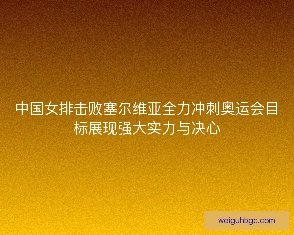 中国女排击败塞尔维亚全力冲刺奥运会目标展现强大实力与决心