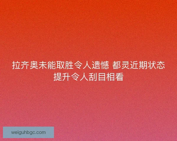 拉齐奥未能取胜令人遗憾 都灵近期状态提升令人刮目相看
