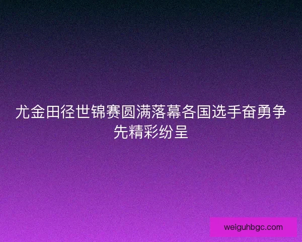 尤金田径世锦赛圆满落幕各国选手奋勇争先精彩纷呈