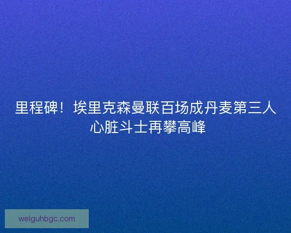 里程碑！埃里克森曼联百场成丹麦第三人 心脏斗士再攀高峰