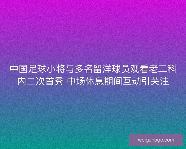 中国足球小将与多名留洋球员观看老二科内二次首秀 中场休息期间互动引关注 中国足球小将与多名留洋球员观看老二科内二次首秀 中场休息期间互动引关注