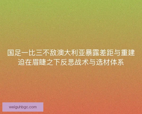 国足一比三不敌澳大利亚暴露差距与重建迫在眉睫之下反思战术与选材体系 国足一比三不敌澳大利亚暴露差距与重建迫在眉睫之下反思战术与选材体系
