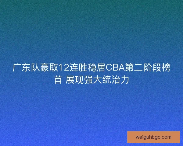 广东队豪取12连胜稳居CBA第二阶段榜首 展现强大统治力