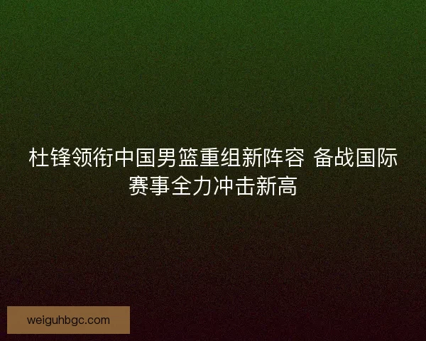 杜锋领衔中国男篮重组新阵容 备战国际赛事全力冲击新高