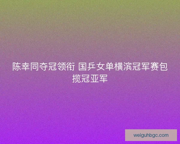 陈幸同夺冠领衔 国乒女单横滨冠军赛包揽冠亚军 陈幸同夺冠领衔 国乒女单横滨冠军赛包揽冠亚军