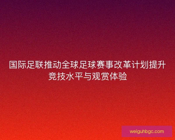 国际足联推动全球足球赛事改革计划提升竞技水平与观赏体验