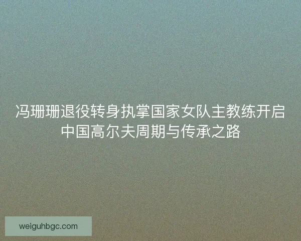 冯珊珊退役转身执掌国家女队主教练开启中国高尔夫周期与传承之路