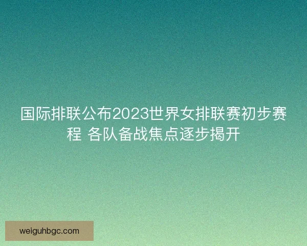 国际排联公布2023世界女排联赛初步赛程 各队备战焦点逐步揭开