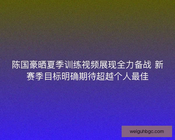 陈国豪晒夏季训练视频展现全力备战 新赛季目标明确期待超越个人最佳