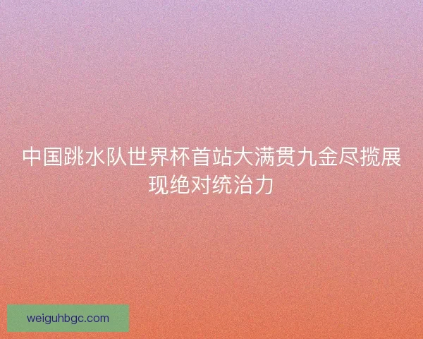 中国跳水队世界杯首站大满贯九金尽揽展现绝对统治力 中国跳水队世界杯首站大满贯九金尽揽展现绝对统治力