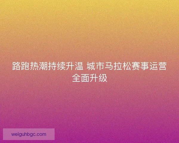 路跑热潮持续升温 城市马拉松赛事运营全面升级 路跑热潮持续升温 城市马拉松赛事运营全面升级